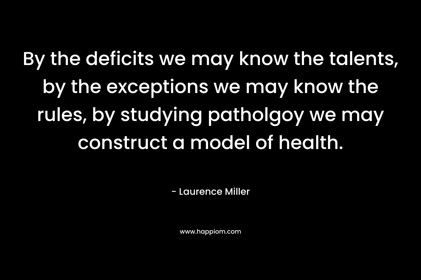 By the deficits we may know the talents, by the exceptions we may know the rules, by studying patholgoy we may construct a model of health. – Laurence Miller