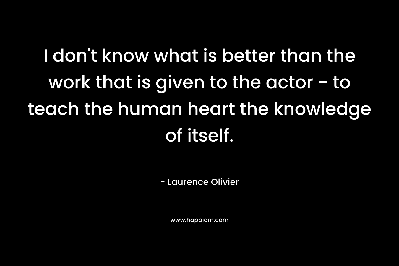 I don't know what is better than the work that is given to the actor - to teach the human heart the knowledge of itself.