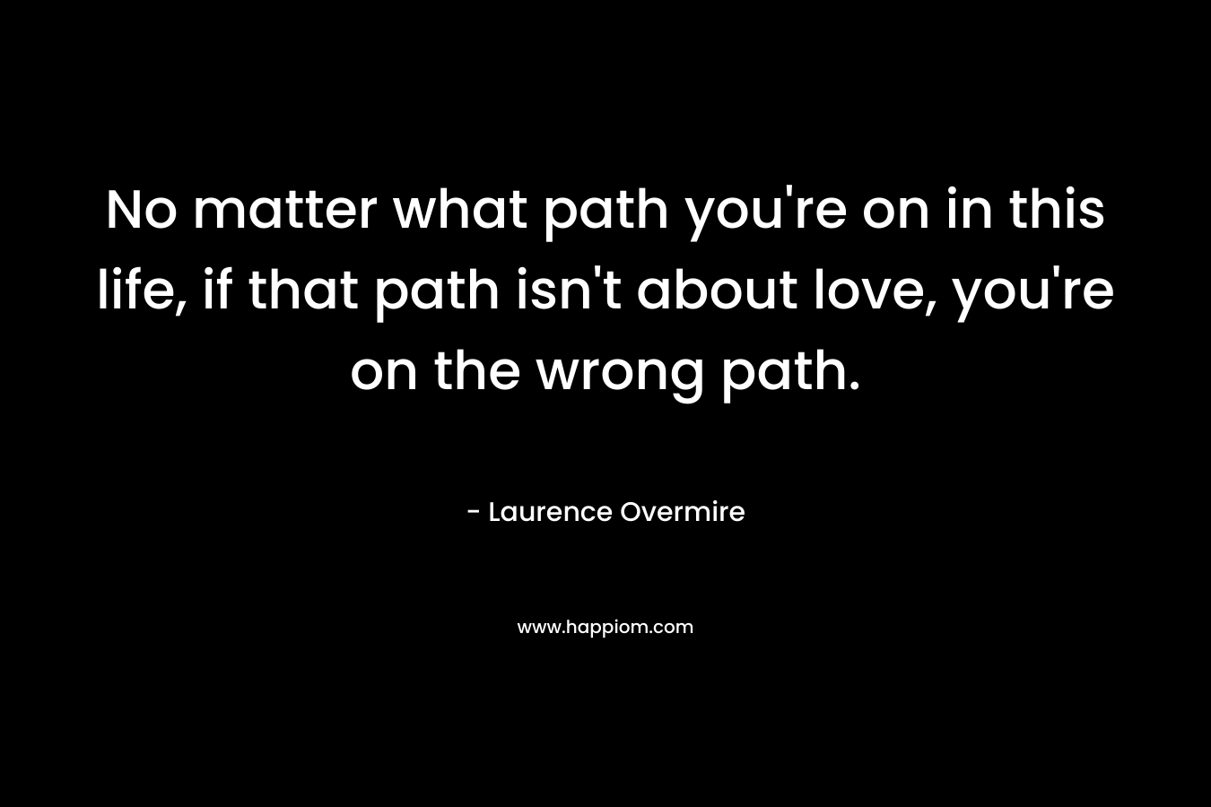 No matter what path you're on in this life, if that path isn't about love, you're on the wrong path.