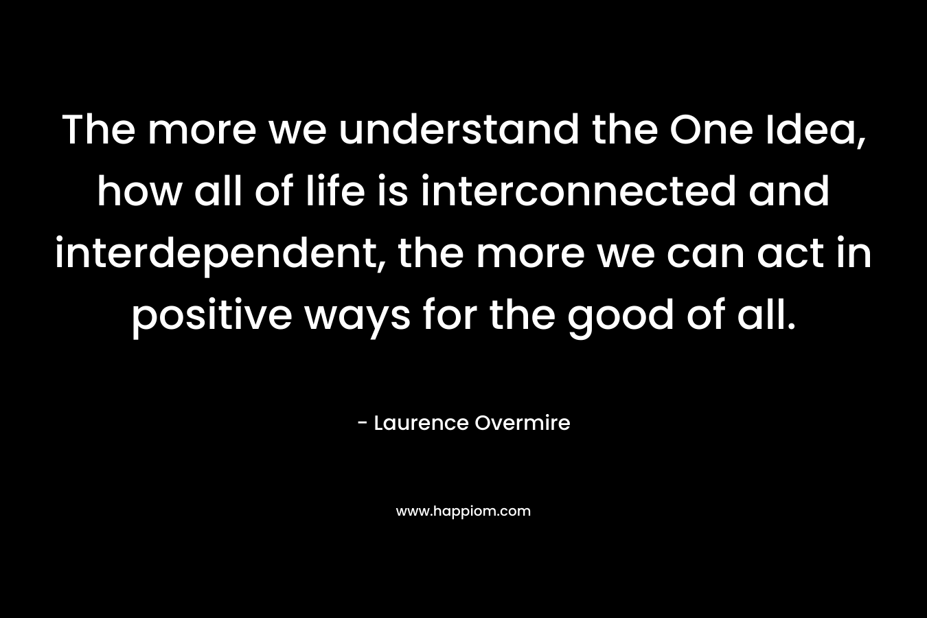 The more we understand the One Idea, how all of life is interconnected and interdependent, the more we can act in positive ways for the good of all. – Laurence Overmire