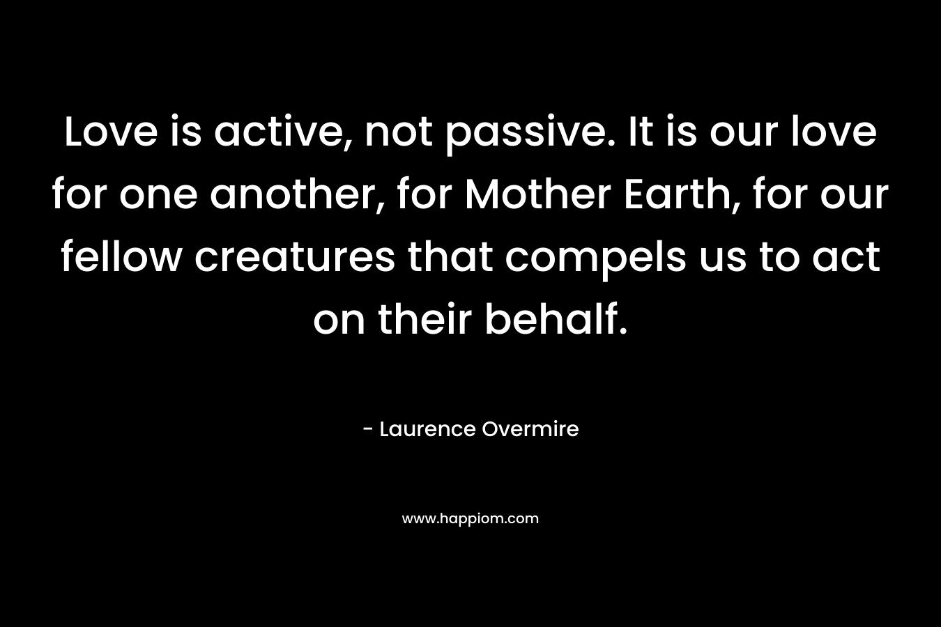 Love is active, not passive. It is our love for one another, for Mother Earth, for our fellow creatures that compels us to act on their behalf.