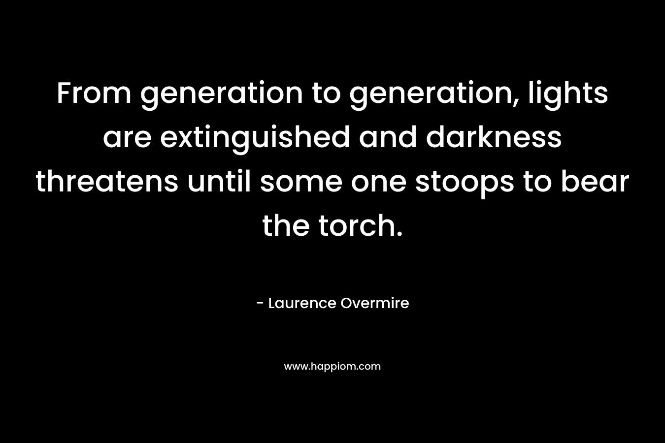 From generation to generation, lights are extinguished and darkness threatens until some one stoops to bear the torch. – Laurence Overmire