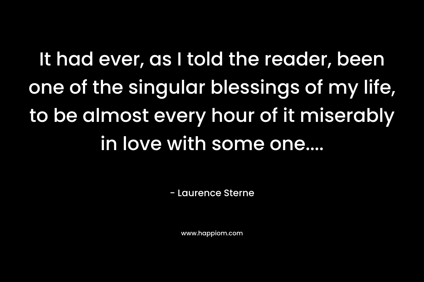 It had ever, as I told the reader, been one of the singular blessings of my life, to be almost every hour of it miserably in love with some one…. – Laurence Sterne