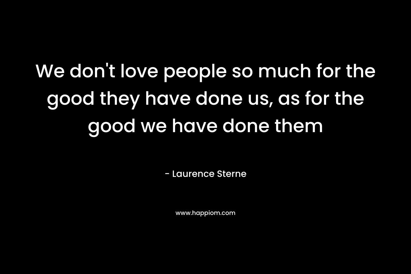 We don’t love people so much for the good they have done us, as for the good we have done them – Laurence Sterne