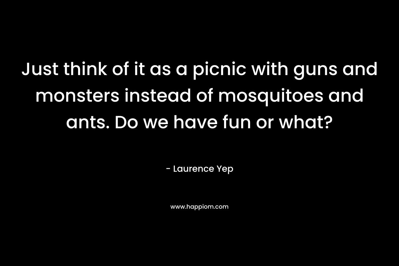 Just think of it as a picnic with guns and monsters instead of mosquitoes and ants. Do we have fun or what?