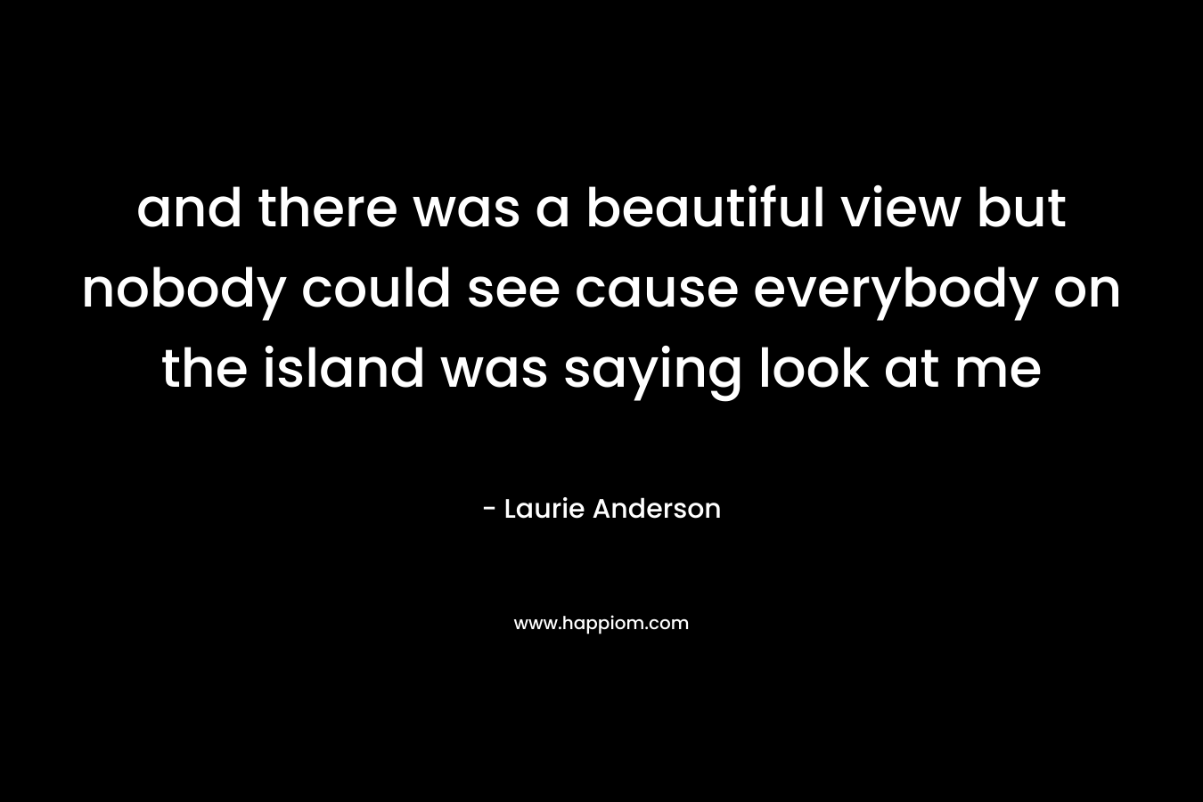 and there was a beautiful view but nobody could see cause everybody on the island was saying look at me – Laurie  Anderson