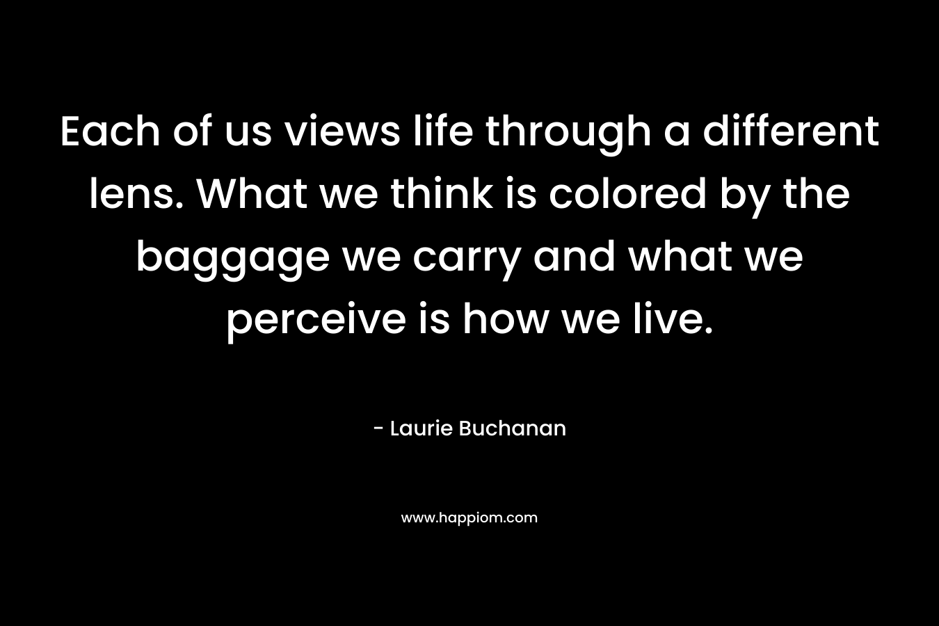 Each of us views life through a different lens. What we think is colored by the baggage we carry and what we perceive is how we live. – Laurie Buchanan