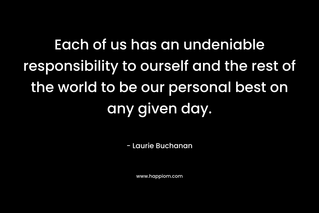 Each of us has an undeniable responsibility to ourself and the rest of the world to be our personal best on any given day.