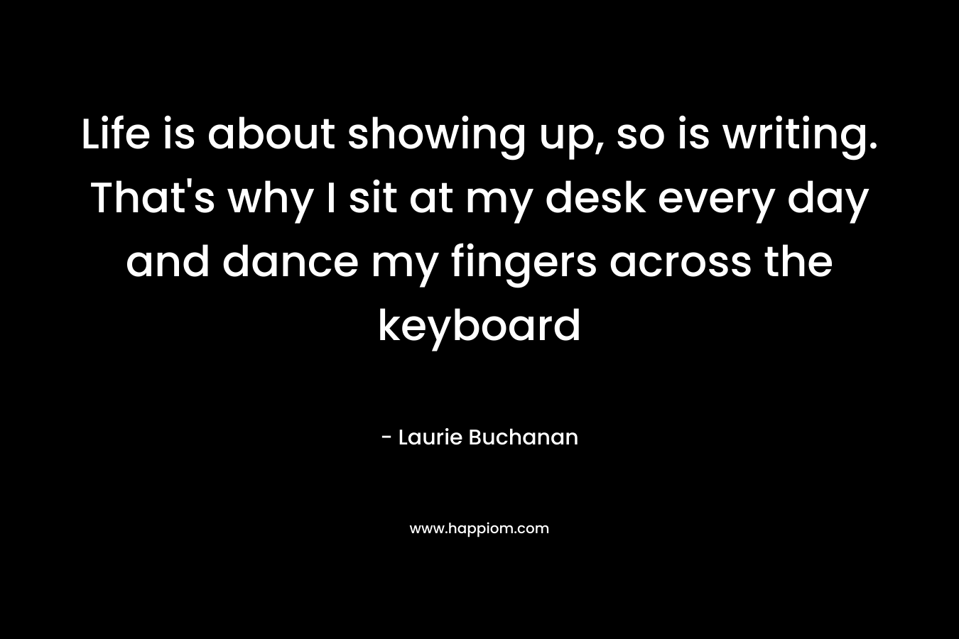 Life is about showing up, so is writing. That’s why I sit at my desk every day and dance my fingers across the keyboard – Laurie Buchanan