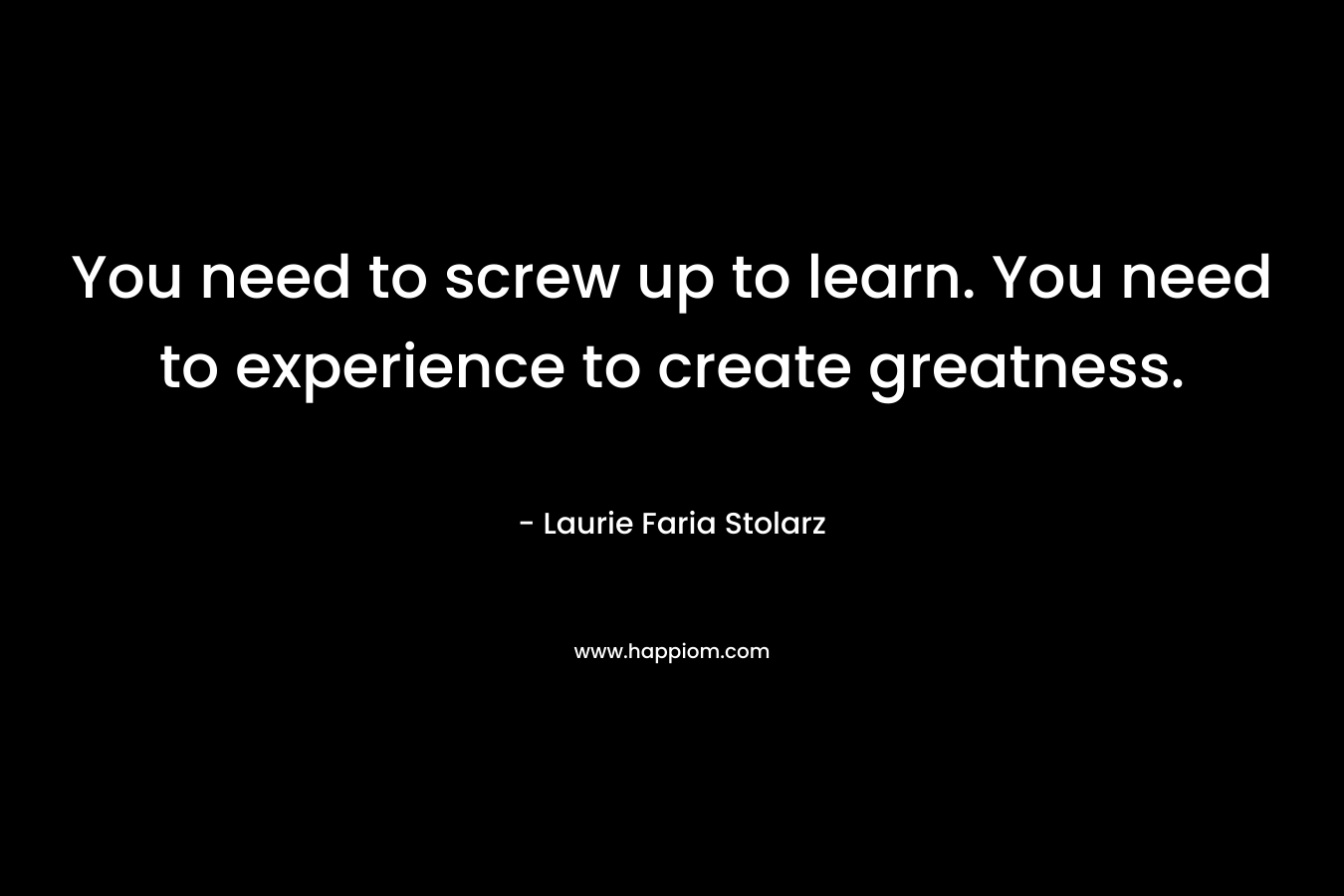 You need to screw up to learn. You need to experience to create greatness. – Laurie Faria Stolarz