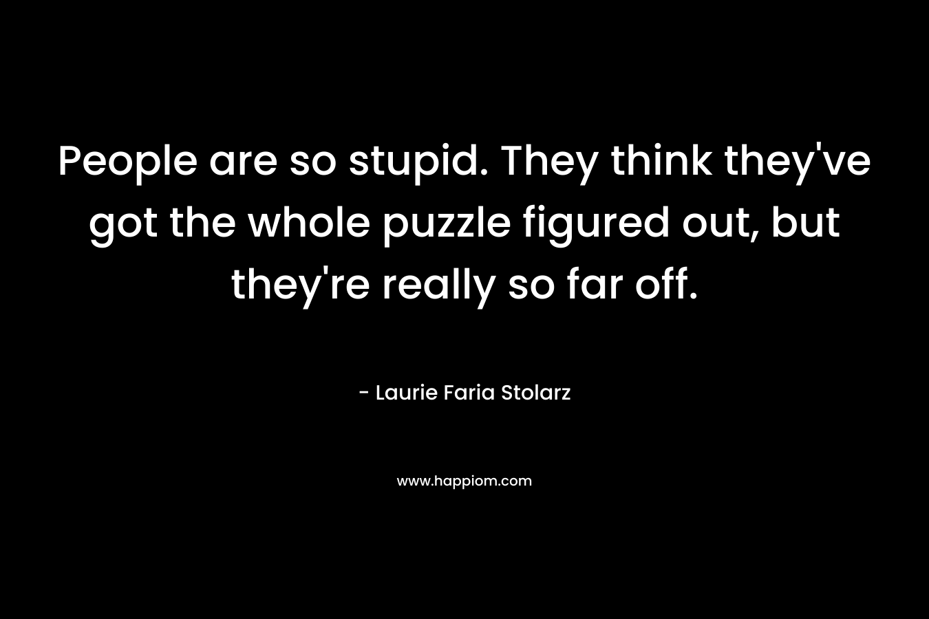 People are so stupid. They think they’ve got the whole puzzle figured out, but they’re really so far off. – Laurie Faria Stolarz