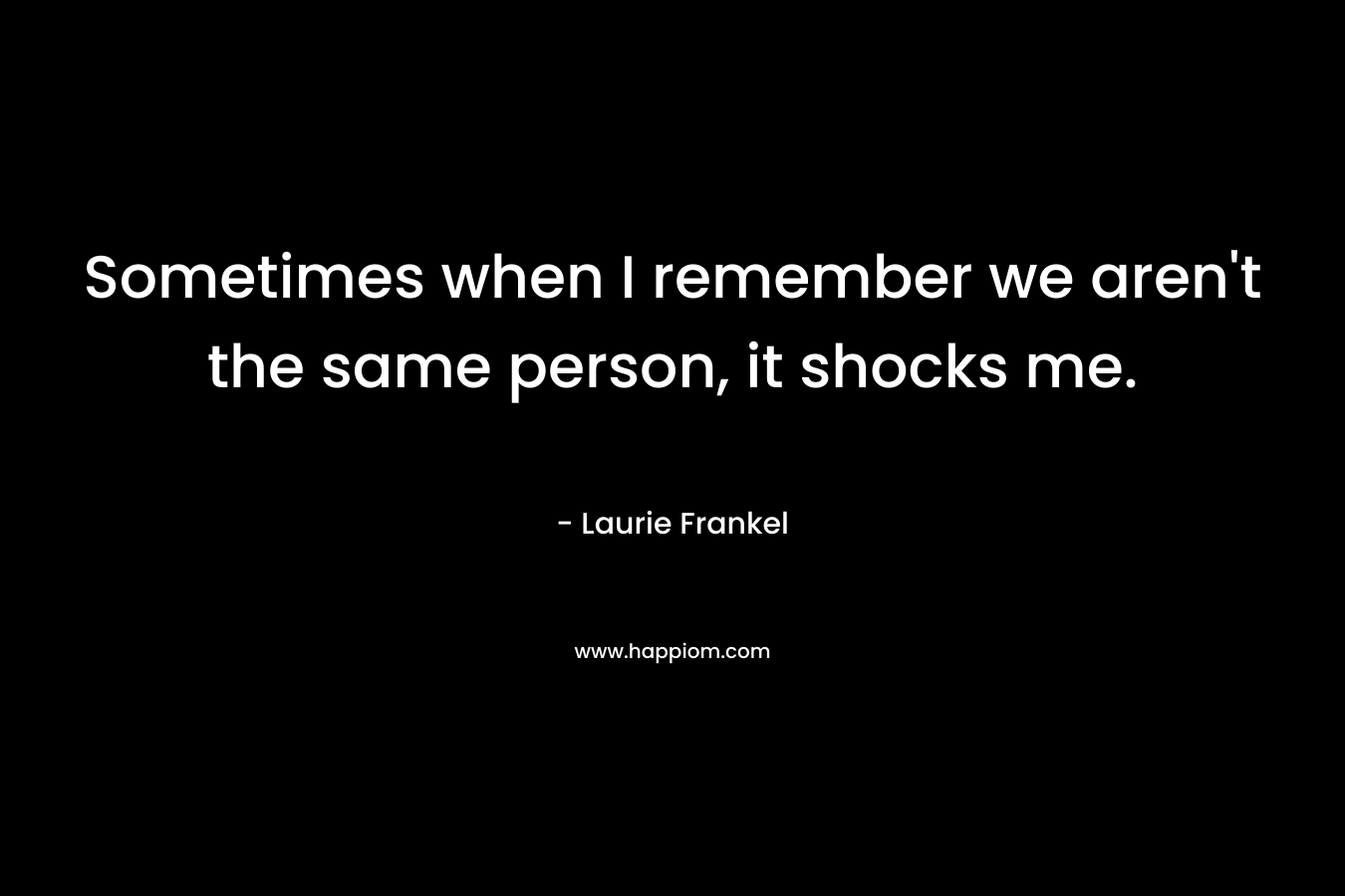 Sometimes when I remember we aren’t the same person, it shocks me. – Laurie Frankel