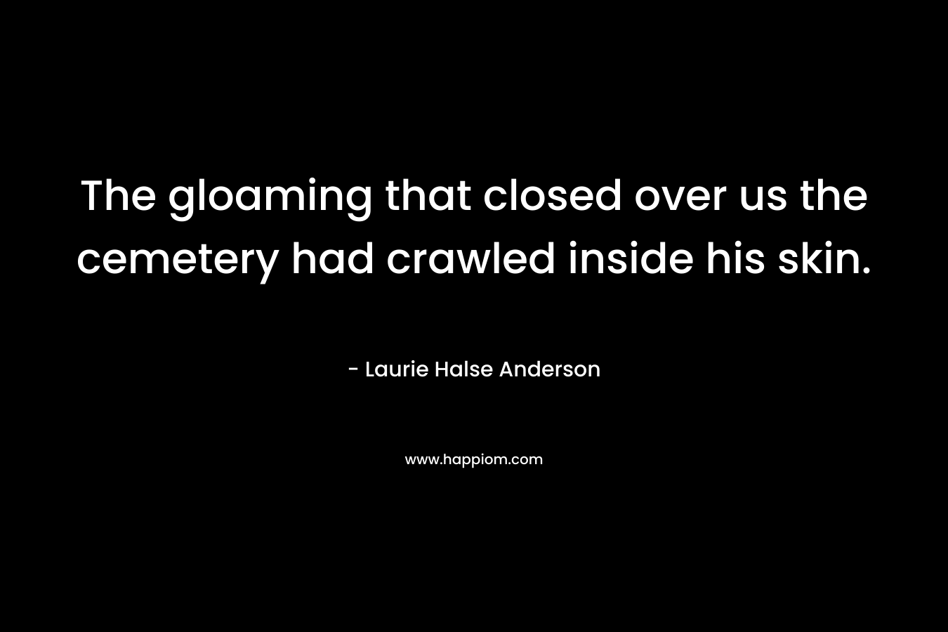 The gloaming that closed over us the cemetery had crawled inside his skin. – Laurie Halse Anderson