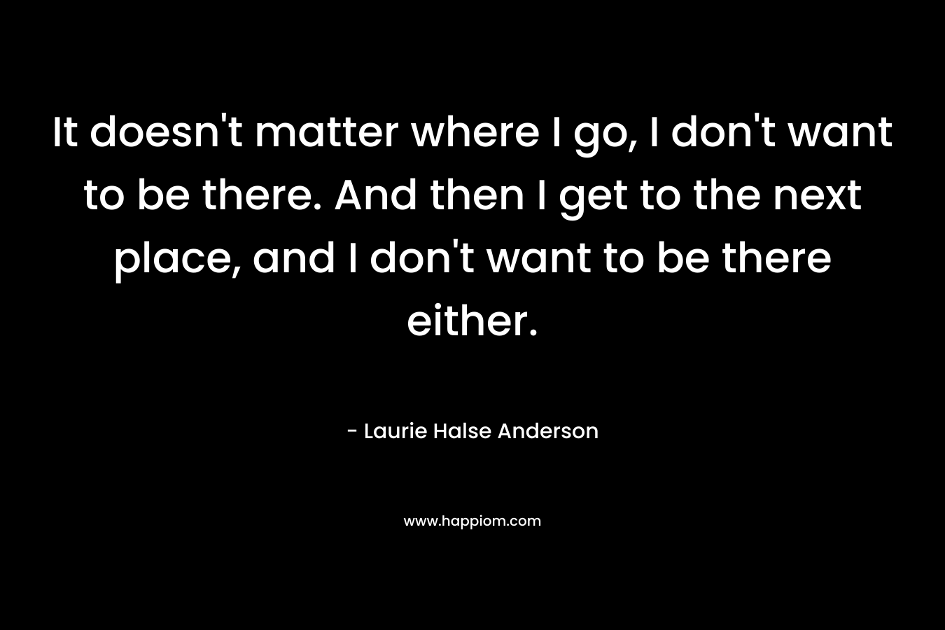 It doesn’t matter where I go, I don’t want to be there. And then I get to the next place, and I don’t want to be there either. – Laurie Halse Anderson