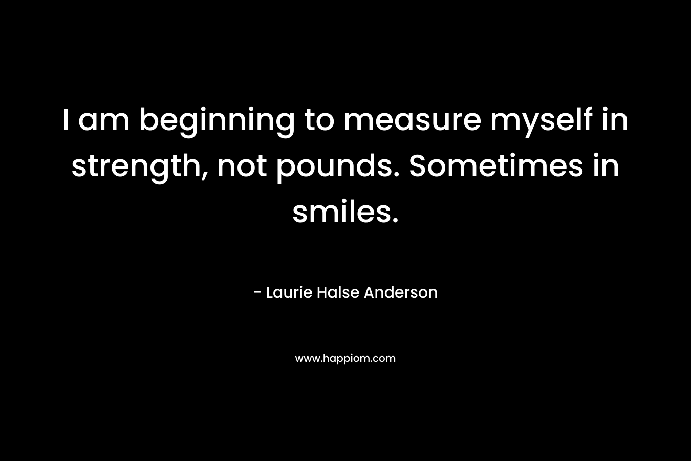 I am beginning to measure myself in strength, not pounds. Sometimes in smiles. – Laurie Halse Anderson