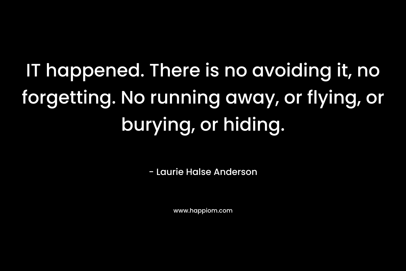 IT happened. There is no avoiding it, no forgetting. No running away, or flying, or burying, or hiding. – Laurie Halse Anderson