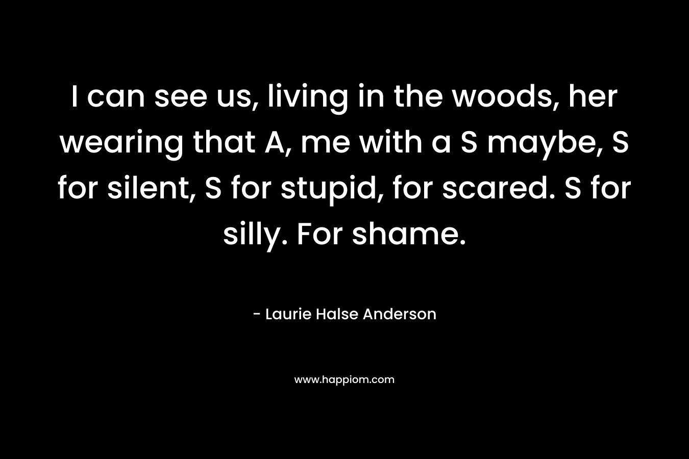 I can see us, living in the woods, her wearing that A, me with a S maybe, S for silent, S for stupid, for scared. S for silly. For shame. – Laurie Halse Anderson