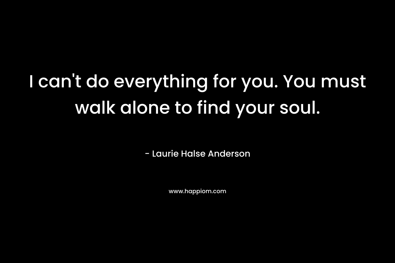 I can’t do everything for you. You must walk alone to find your soul. – Laurie Halse Anderson
