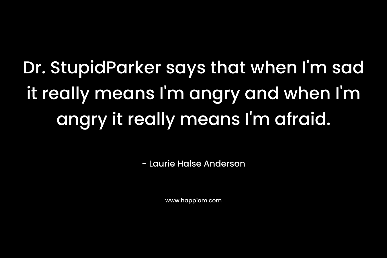 Dr. StupidParker says that when I'm sad it really means I'm angry and when I'm angry it really means I'm afraid.