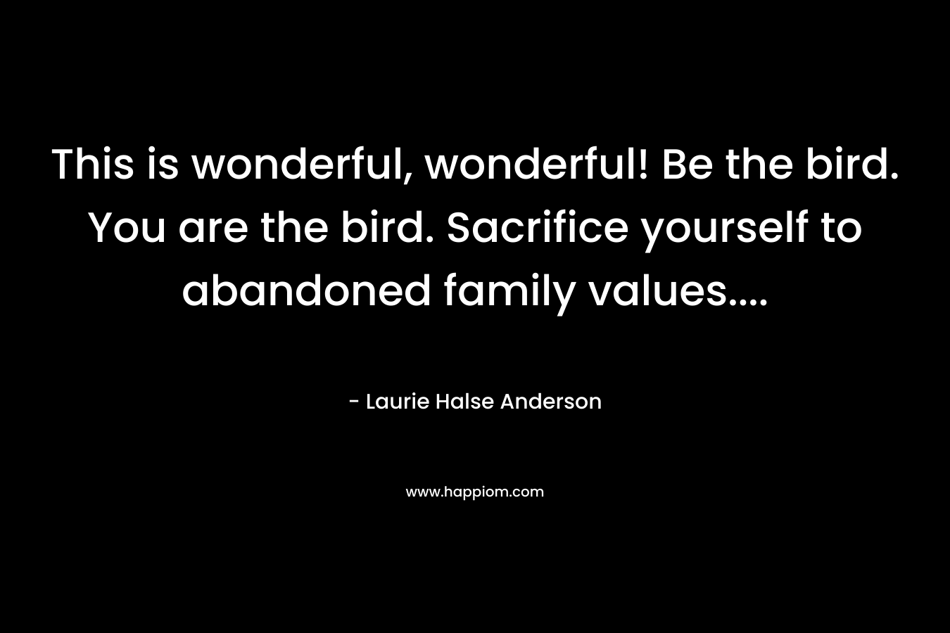 This is wonderful, wonderful! Be the bird. You are the bird. Sacrifice yourself to abandoned family values....