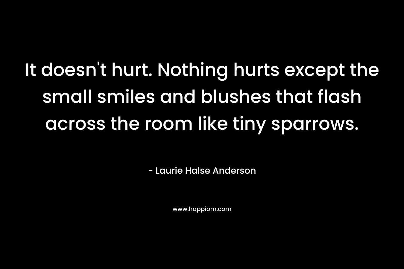 It doesn’t hurt. Nothing hurts except the small smiles and blushes that flash across the room like tiny sparrows. – Laurie Halse Anderson