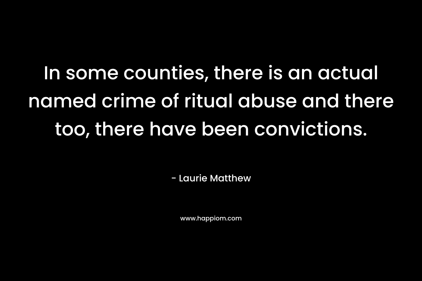 In some counties, there is an actual named crime of ritual abuse and there too, there have been convictions. – Laurie Matthew