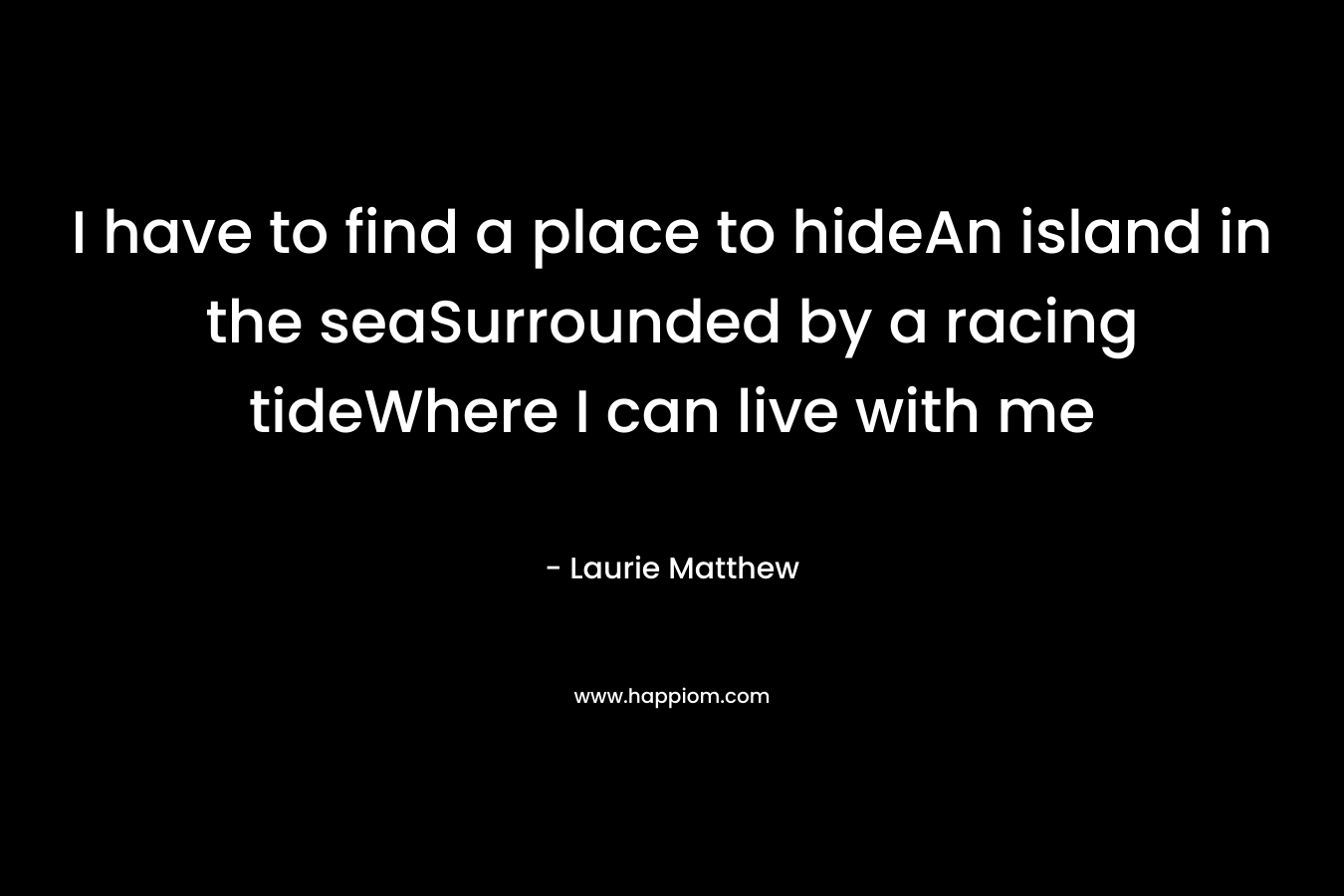 I have to find a place to hideAn island in the seaSurrounded by a racing tideWhere I can live with me – Laurie Matthew