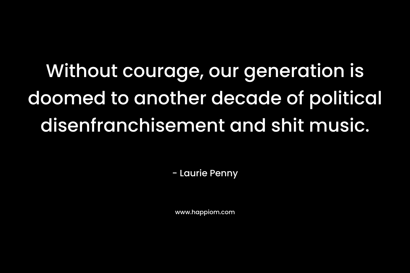 Without courage, our generation is doomed to another decade of political disenfranchisement and shit music.