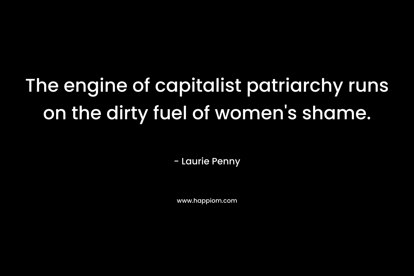 The engine of capitalist patriarchy runs on the dirty fuel of women’s shame. – Laurie Penny