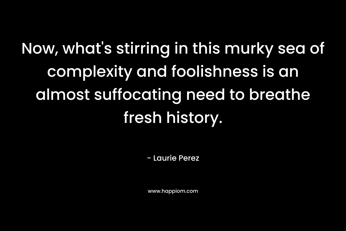 Now, what’s stirring in this murky sea of complexity and foolishness is an almost suffocating need to breathe fresh history. – Laurie Perez