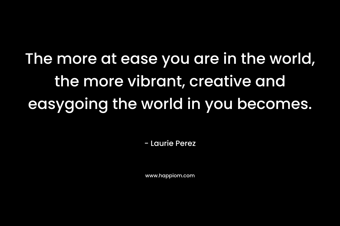 The more at ease you are in the world, the more vibrant, creative and easygoing the world in you becomes.