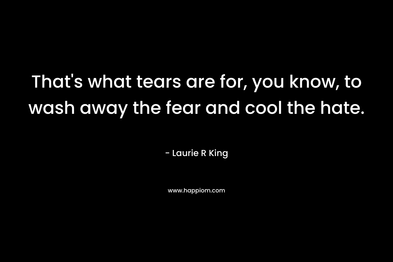 That's what tears are for, you know, to wash away the fear and cool the hate.
