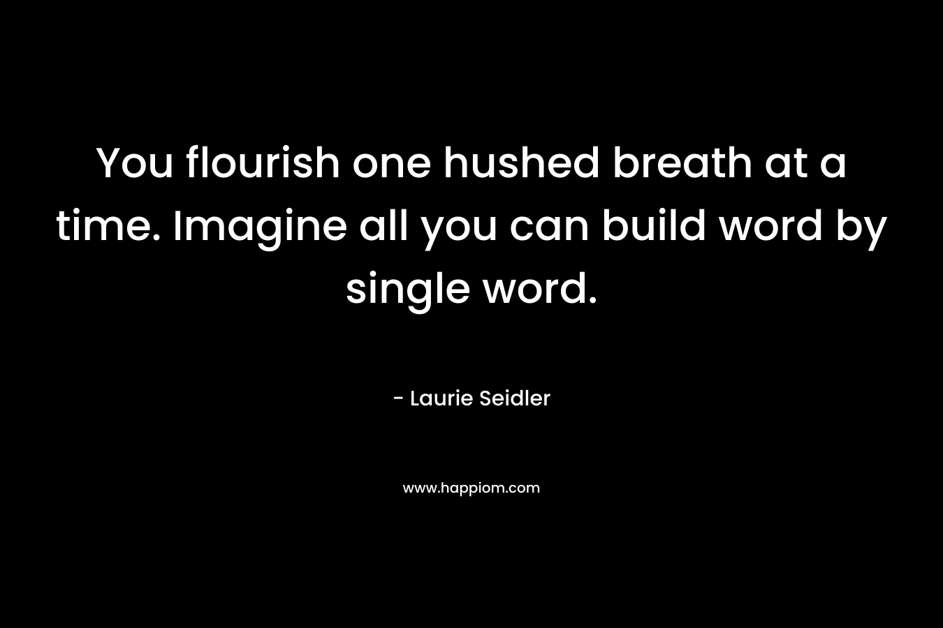 You flourish one hushed breath at a time. Imagine all you can build word by single word.
