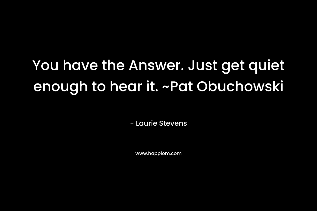 You have the Answer. Just get quiet enough to hear it. ~Pat Obuchowski