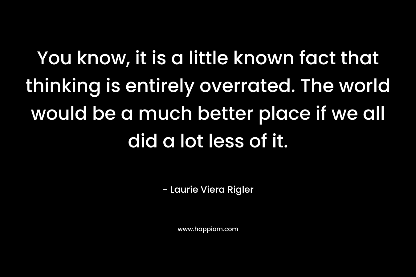 You know, it is a little known fact that thinking is entirely overrated. The world would be a much better place if we all did a lot less of it. – Laurie Viera Rigler