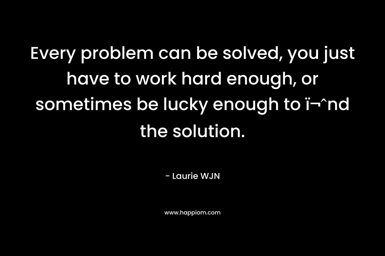 Every problem can be solved, you just have to work hard enough, or sometimes be lucky enough to ï¬nd the solution. – Laurie WJN