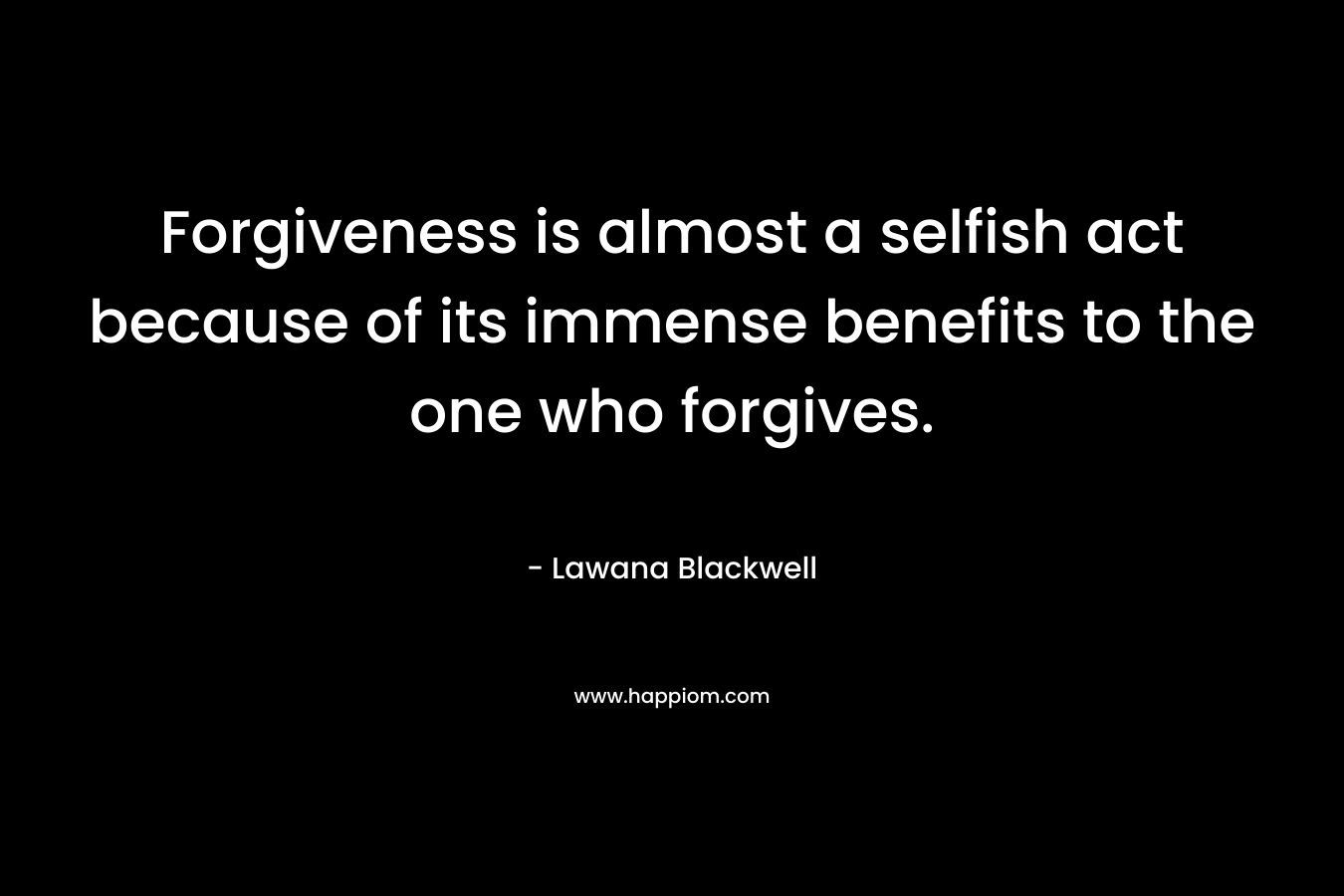Forgiveness is almost a selfish act because of its immense benefits to the one who forgives. – Lawana Blackwell