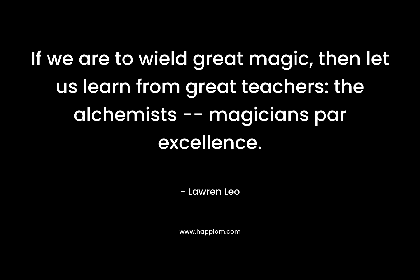 If we are to wield great magic, then let us learn from great teachers: the alchemists — magicians par excellence. – Lawren Leo
