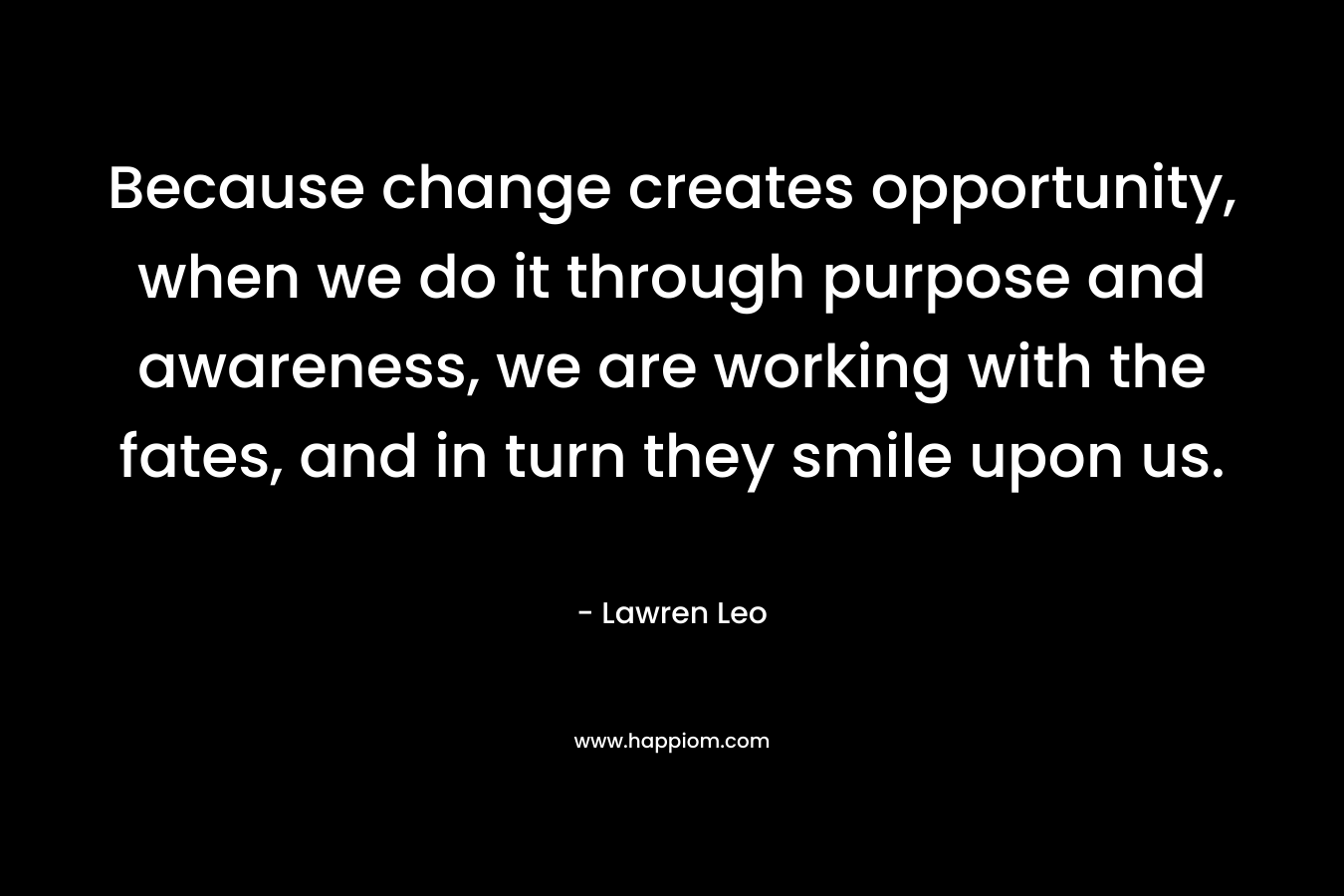 Because change creates opportunity, when we do it through purpose and awareness, we are working with the fates, and in turn they smile upon us.