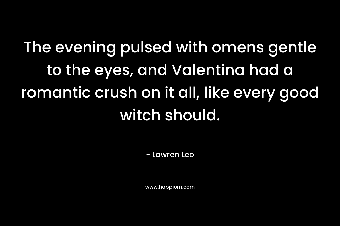The evening pulsed with omens gentle to the eyes, and Valentina had a romantic crush on it all, like every good witch should. – Lawren Leo