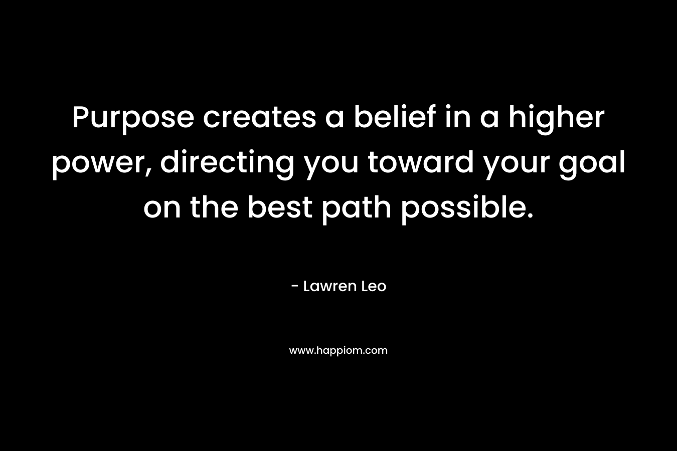 Purpose creates a belief in a higher power, directing you toward your goal on the best path possible. – Lawren Leo