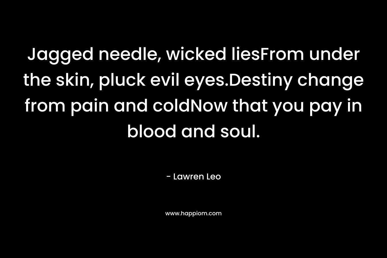 Jagged needle, wicked liesFrom under the skin, pluck evil eyes.Destiny change from pain and coldNow that you pay in blood and soul. – Lawren Leo