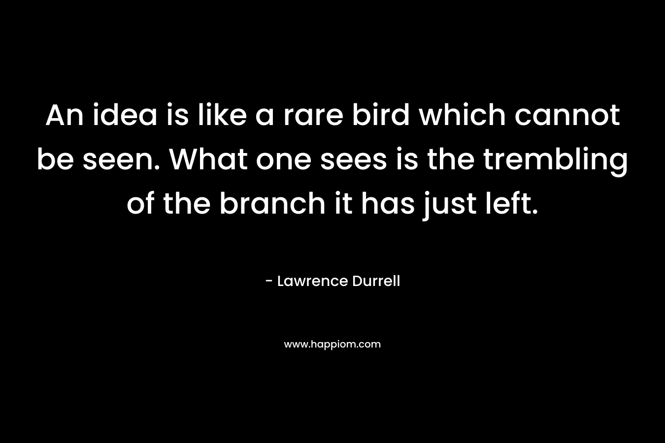 An idea is like a rare bird which cannot be seen. What one sees is the trembling of the branch it has just left. – Lawrence Durrell