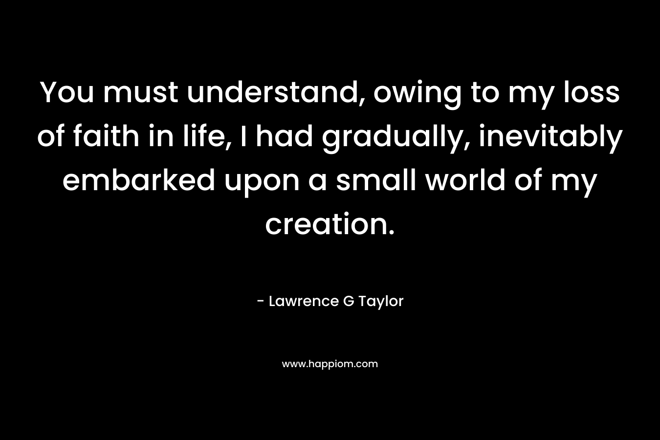 You must understand, owing to my loss of faith in life, I had gradually, inevitably embarked upon a small world of my creation. – Lawrence G Taylor