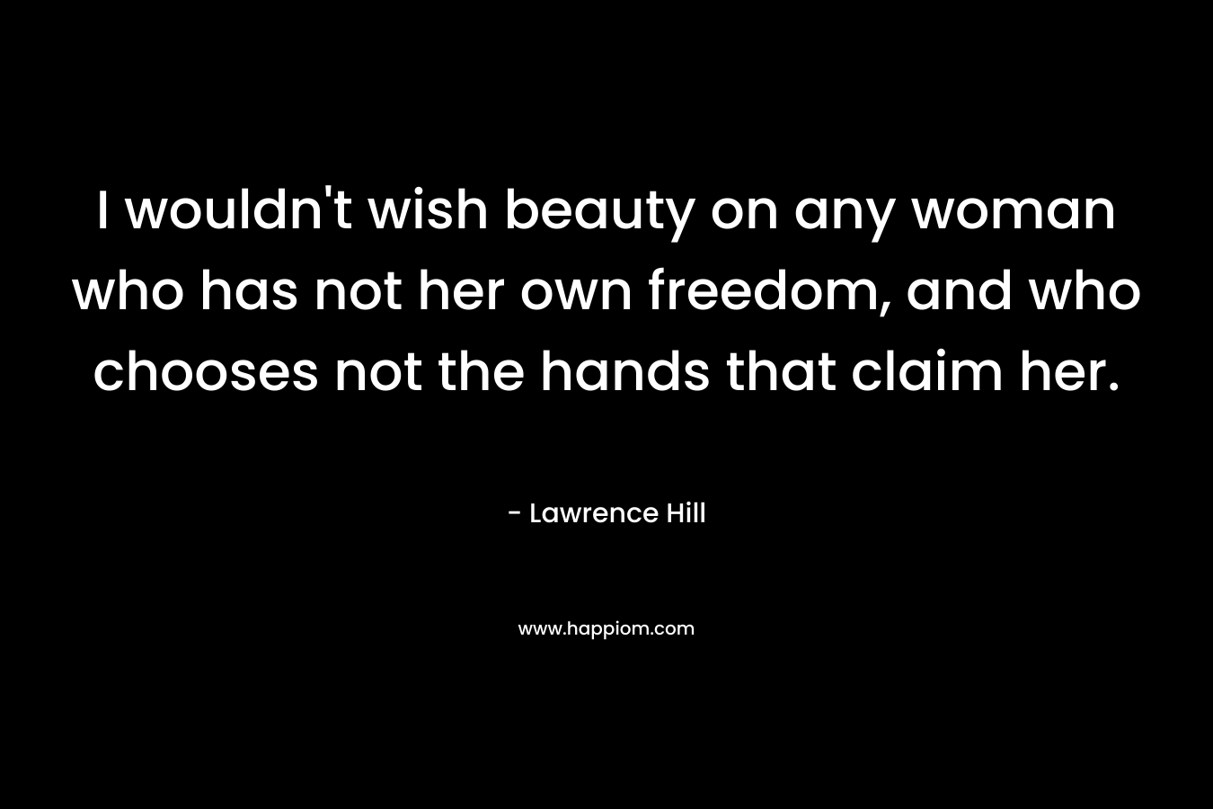 I wouldn’t wish beauty on any woman who has not her own freedom, and who chooses not the hands that claim her. – Lawrence Hill
