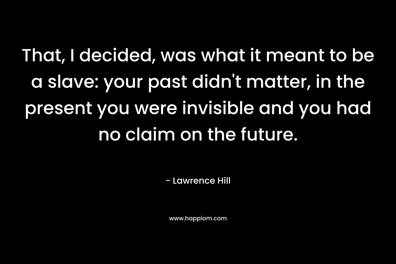 That, I decided, was what it meant to be a slave: your past didn’t matter, in the present you were invisible and you had no claim on the future. – Lawrence Hill