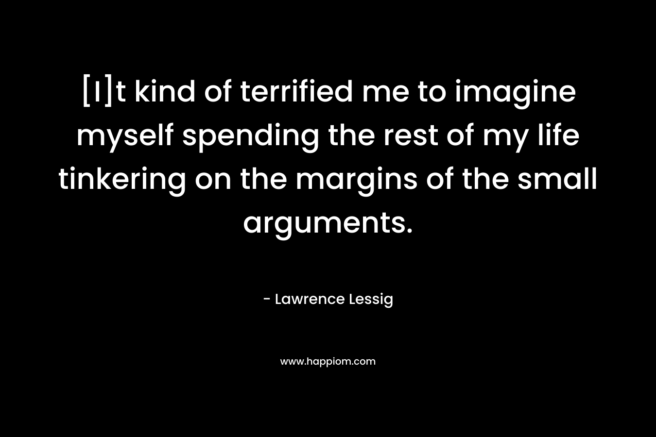 [I]t kind of terrified me to imagine myself spending the rest of my life tinkering on the margins of the small arguments. – Lawrence Lessig