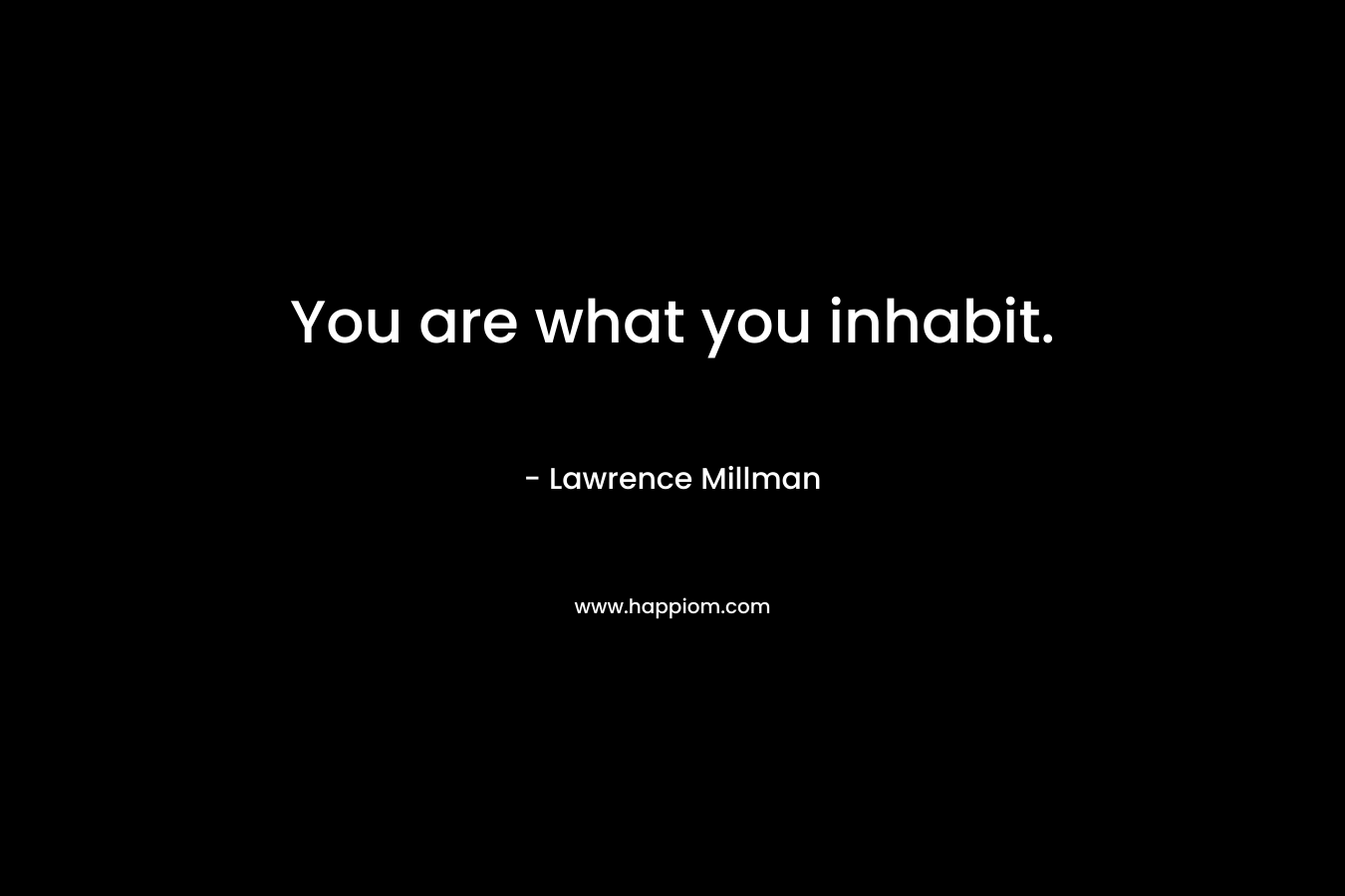 You are what you inhabit. – Lawrence Millman