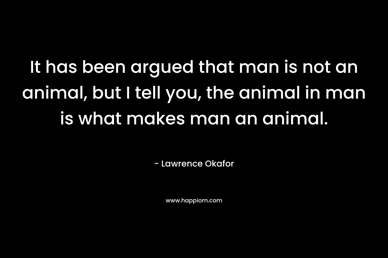 It has been argued that man is not an animal, but I tell you, the animal in man is what makes man an animal.