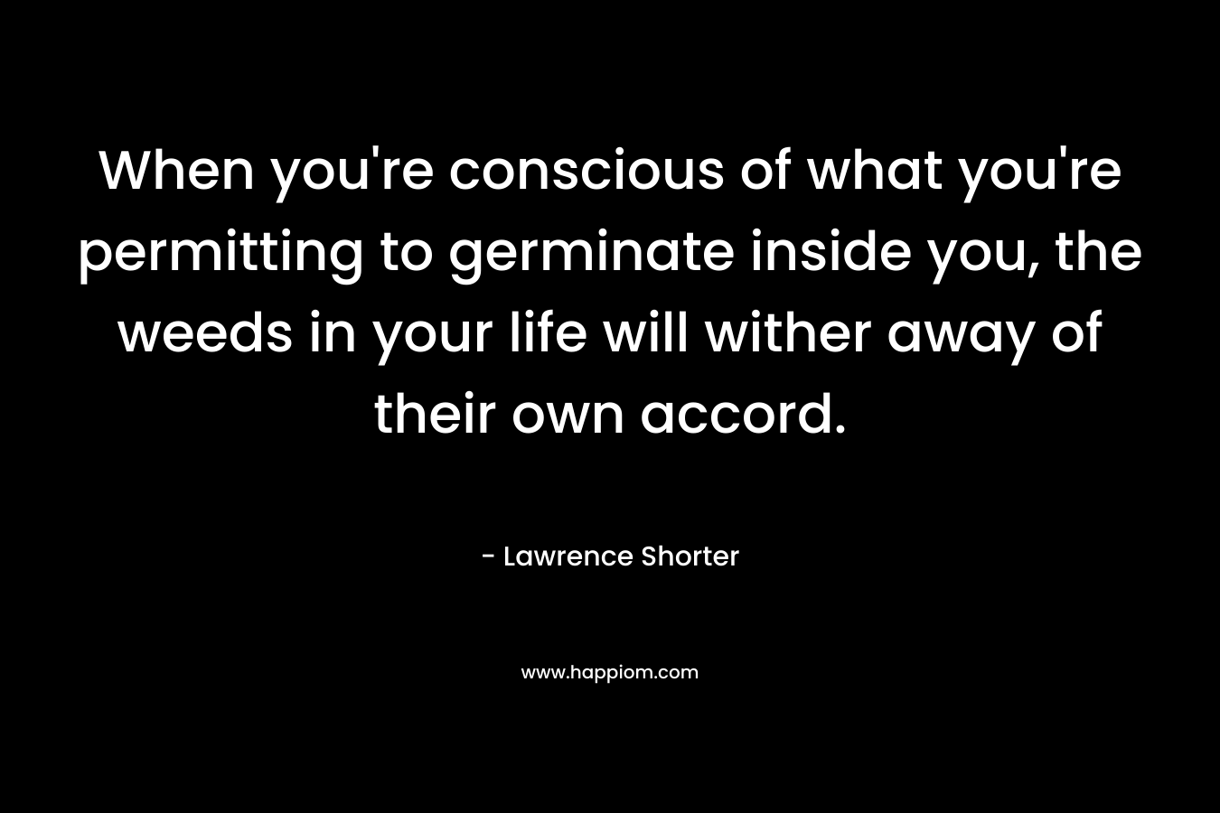 When you’re conscious of what you’re permitting to germinate inside you, the weeds in your life will wither away of their own accord. – Lawrence Shorter
